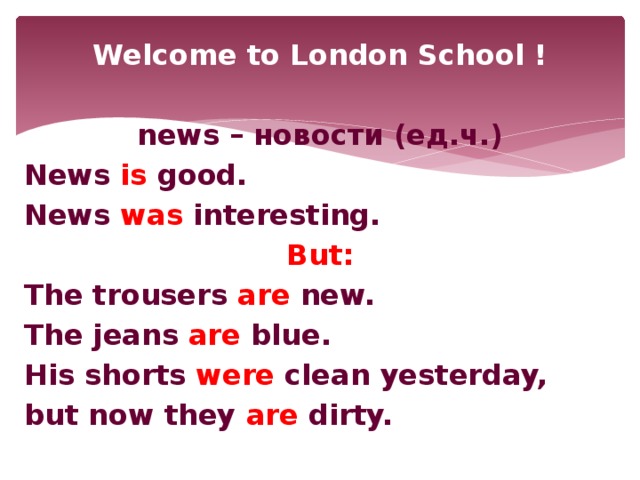 Welcome to London School !  news – новости (ед.ч.) News is good. News was interesting. But: The trousers are new. The jeans are blue. His shorts were clean yesterday, but now they are dirty.