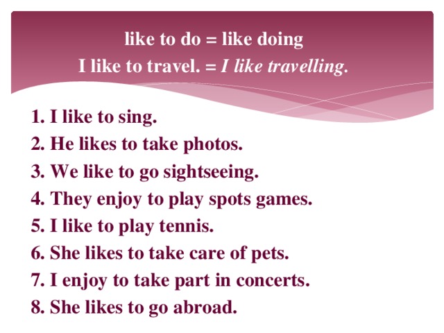 like to do = like doing I like to travel. = I like travelling.  1. I like to sing. 2. He likes to take photos. 3. We like to go sightseeing. 4. They enjoy to play spots games. 5. I like to play tennis. 6. She likes to take care of pets. 7. I enjoy to take part in concerts. 8. She likes to go abroad.