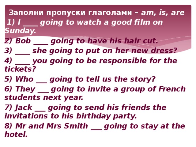 Заполни пропуски глаголами – am, is, are  1) I ____ going to watch a good film on Sunday. 2) Bob ____ going to have his hair cut. 3) ____ she going to put on her new dress? 4) ____ you going to be responsible for the tickets? 5) Who ___ going to tell us the story? 6) They ___ going to invite a group of French students next year. 7) Jack ___ going to send his friends the invitations to his birthday party. 8) Mr and Mrs Smith ___ going to stay at the hotel.