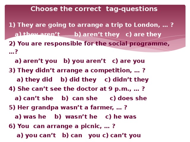 Choose the correct tag-questions  1) They are going to arrange a trip to London, … ?  a) they aren’t b) aren’t they c) are they 2) You are responsible for the social programme, …?  a) aren’t you b) you aren’t c) are you 3) They didn’t arrange a competition, … ?  a) they did b) did they c) didn’t they 4) She can’t see the doctor at 9 p.m., … ?  a) can’t she b) can she c) does she 5) Her grandpa wasn’t a farmer, … ?  a) was he b) wasn’t he c) he was 6) You can arrange a picnic, … ?  a) you can’t b) can you c) can’t you