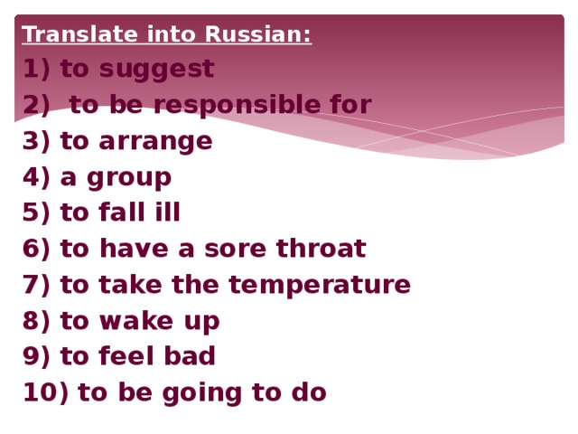 Translate into Russian: 1) to suggest 2) to be responsible for 3) to arrange 4) a group 5) to fall ill 6) to have a sore throat 7) to take the temperature 8) to wake up 9) to feel bad 10) to be going to do