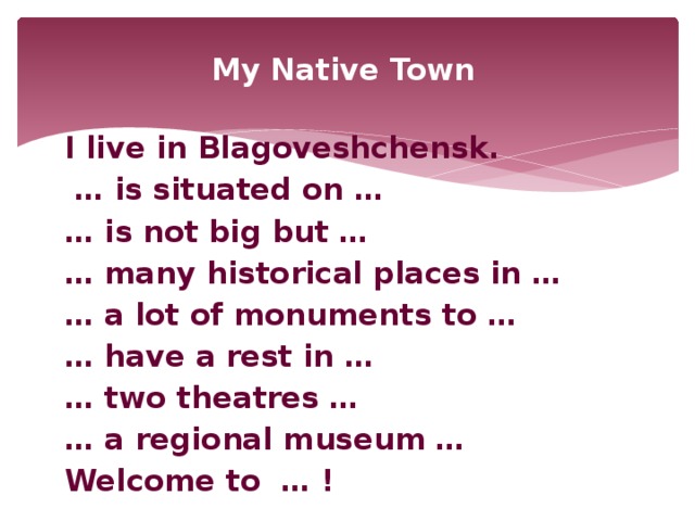 My Native Town  I live in Blagoveshchensk. … is situated on … … is not big but … … many historical places in … … a lot of monuments to … … have a rest in … … two theatres … … a regional museum … Welcome to … !