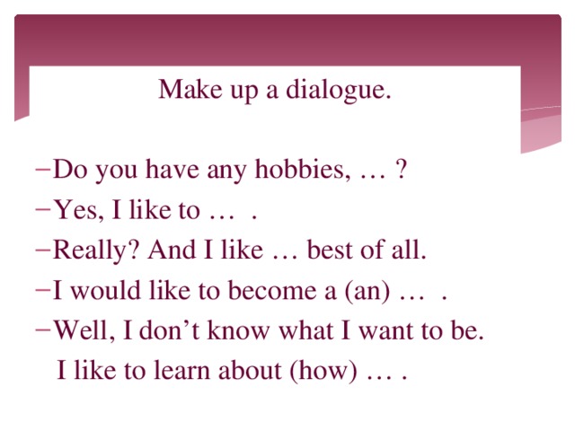 Make up a dialogue. Do you have any hobbies, … ? Yes, I like to … . Really? And I like … best of all. I would like to become a (an) … . Well, I don’t know what I want to be.  I like to learn about (how) … .