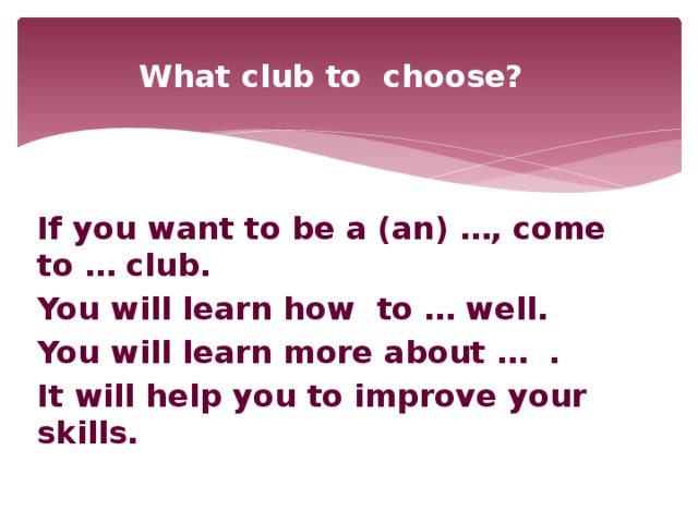 What club to choose?  If you want to be a (an) …, come to … club. You will learn how to … well. You will learn more about … . It will help you to improve your skills.