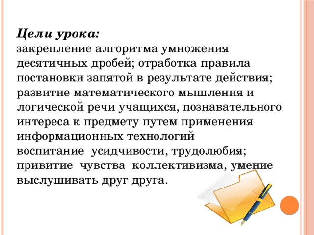 Цели урока: закрепление алгоритма умножения десятичных дробей; отработка правила постановки запятой в результате действия; развитие математического мышления и логической речи учащихся, познавательного интереса к предмету путем применения информационных технологий воспитание усидчивости, трудолюбия; привитие чувства коллективизма, умение выслушивать друг друга.