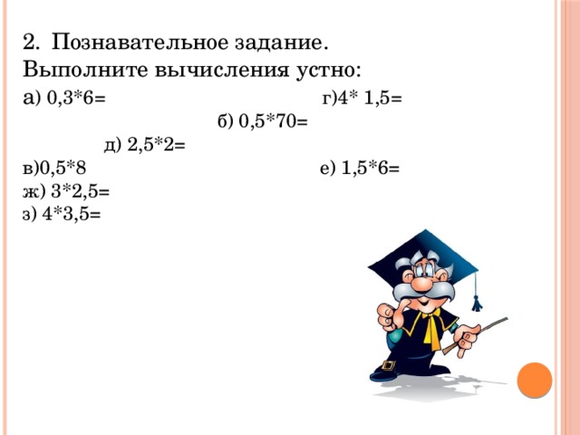 2.  Познавательное задание. Выполните вычисления устно: а ) 0,3*6= г)4* 1,5= б) 0,5*70= д) 2,5*2= в)0,5*8 е) 1,5*6= ж) 3*2,5= з) 4*3,5=