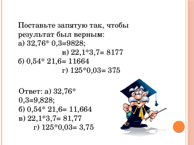 Поставьте запятую так, чтобы результат был верным: а) 32,76* 0,3=9828; в) 22,1*3,7= 8177 б) 0,54* 21,6= 11664 г) 125*0,03= 375 Ответ: а) 32,76* 0,3=9,828; б) 0,54* 21,6= 11,664 в) 22,1*3,7= 81,77 г) 125*0,03= 3,75