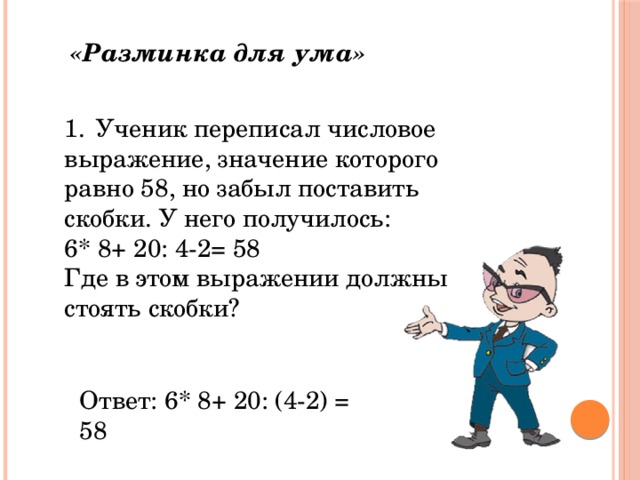 «Разминка для ума» 1.  Ученик переписал числовое выражение, значение которого равно 58, но забыл поставить скобки. У него получилось: 6* 8+ 20: 4-2= 58 Где в этом выражении должны стоять скобки? Ответ: 6* 8+ 20: (4-2) = 58