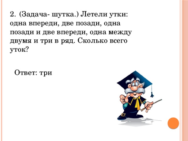 2.  (Задача- шутка.) Летели утки: одна впереди, две позади, одна позади и две впереди, одна между двумя и три в ряд. Сколько всего уток? Ответ: три