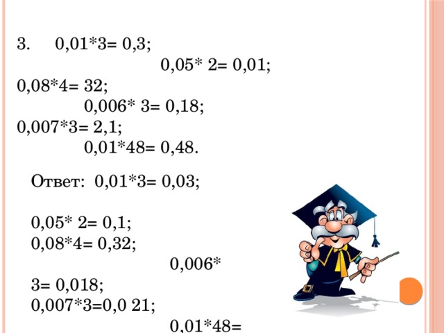 3. 0,01*3= 0,3; 0,05* 2= 0,01; 0,08*4= 32; 0,006* 3= 0,18; 0,007*3= 2,1; 0,01*48= 0,48. Ответ: 0,01*3= 0,03; 0,05* 2= 0,1; 0,08*4= 0,32; 0,006* 3= 0,018; 0,007*3=0,0 21; 0,01*48= 0,48.