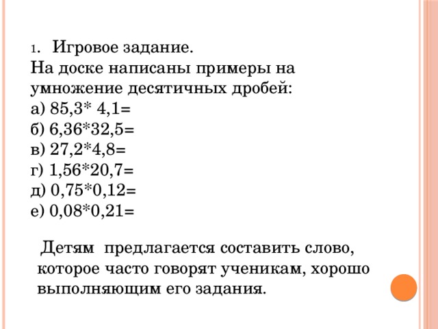 1 .  Игровое задание. На доске написаны примеры на умножение десятичных дробей: а) 85,3* 4,1= б) 6,36*32,5= в) 27,2*4,8= г) 1,56*20,7= д) 0,75*0,12= е) 0,08*0,21=  Детям предлагается составить слово, которое часто говорят ученикам, хорошо выполняющим его задания.