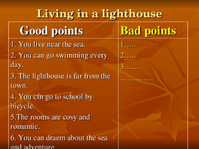 Living in a lighthouse  Good  points Bad points 1. You live near the sea. 2. You can go swimming every day. 3. The lighthouse is far from the town. 4. You cfn go to school by bicycle. 5.The rooms are cosy and romantic. 6. You can draem about the sea and adventure. 1….. 2….. 3…… ………… .