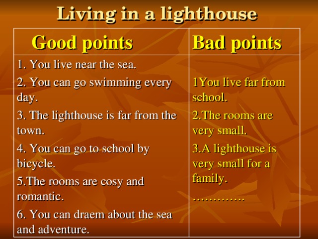 Living in a lighthouse  Good points Bad points 1. You live near the sea. 2. You can go swimming every day. 3. The lighthouse is far from the town. 4. You can go to school by bicycle. 5.The rooms are cosy and romantic. 6. You can draem about the sea and adventure. 1You live far from school. 2.The rooms are very small. 3.A lighthouse is very small for a family. ………… .