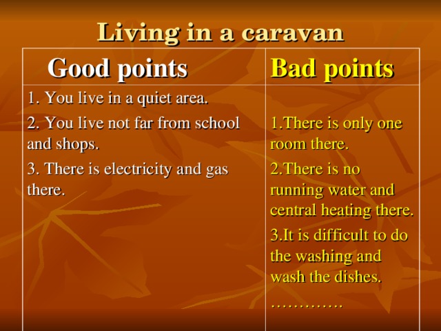 Living in a caravan  Good points Bad points 1. You live  in a quiet area. 2. You live not far from school and shops. 3. There is electricity and gas there. 1.There is only one room there. 2.There is no running water and central heating there. 3.It is difficult to do the washing and wash the dishes. ………… .