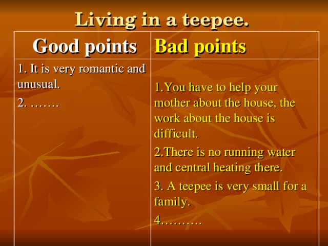 Living in a teepee.  Good points Bad points 1. It is very romantic and unusual. 2. ……. 1.You have to help your mother about the house, the work about the house is difficult. 2.There is no running water and central heating there. 3. A teepee is very small for a family. 4……….