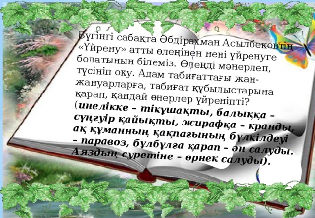 Бүгінгі сабақта  Әбдірахман Асылбековтің «Үйрену» атты өлеңінен нені үйренуге болатынын білеміз. Өлеңді мәнерлеп, түсініп оқу. Адам табиғаттағы жан-жануарларға, табиғат құбылыстарына қарап, қандай өнерлер үйреніпті? ( инелікке – тікұшақты, балыққа – сүңгуір қайықты, жирафқа – кранды, ақ құманның қақпағының бүлкілдеуі – паравоз, бұлбұлға қарап – ән салуды. Аяздың суретіне – өрнек салуды).