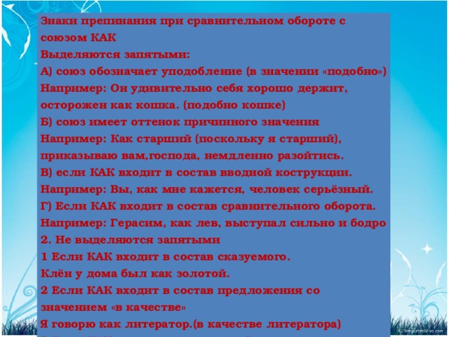 Знаки препинания при сравнительном обороте с союзом КАК Выделяются запятыми: А) союз обозначает уподобление (в значении «подобно») Например: Он удивительно себя хорошо держит, осторожен как кошка. (подобно кошке) Б) союз имеет оттенок причинного значения Например: Как старший (поскольку я старший), приказываю вам,господа, немдленно разойтись. В) если КАК входит в состав вводной кострукции. Например: Вы, как мне кажется, человек серьёзный. Г) Если КАК входит в состав сравнительного оборота. Например: Герасим, как лев, выступал сильно и бодро 2. Не выделяются запятыми 1 Если КАК входит в состав сказуемого. Клён у дома был как золотой. 2 Если КАК входит в состав предложения со значением «в качестве» Я говорю как литератор.(в качестве литератора) 3 Если КАК входит в состав устойчивых словосочетаний: беречь как зеницу ока, боьться как огня, все как на подбор, как рукой сняло В тот вечер дождь лил как из ведра.