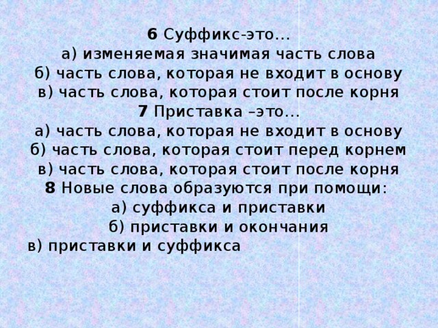 6 Суффикс-это…  а) изменяемая значимая часть слова  б) часть слова, которая не входит в основу  в) часть слова, которая стоит после корня  7 Приставка –это…  а) часть слова, которая не входит в основу  б) часть слова, которая стоит перед корнем  в) часть слова, которая стоит после корня  8 Новые слова образуются при помощи:  а) суффикса и приставки  б) приставки и окончания  в) приставки и суффикса