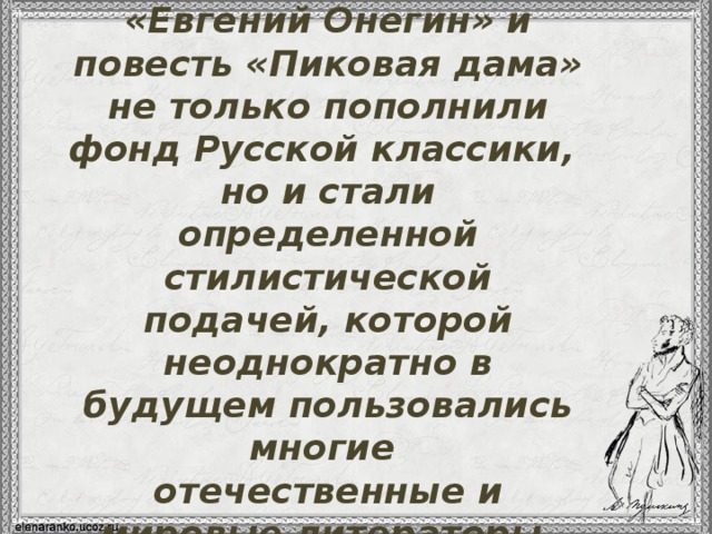 Поэзия Пушкина, роман «Евгений Онегин» и повесть «Пиковая дама» не только пополнили фонд Русской классики, но и стали определенной стилистической подачей, которой неоднократно в будущем пользовались многие отечественные и мировые литераторы.