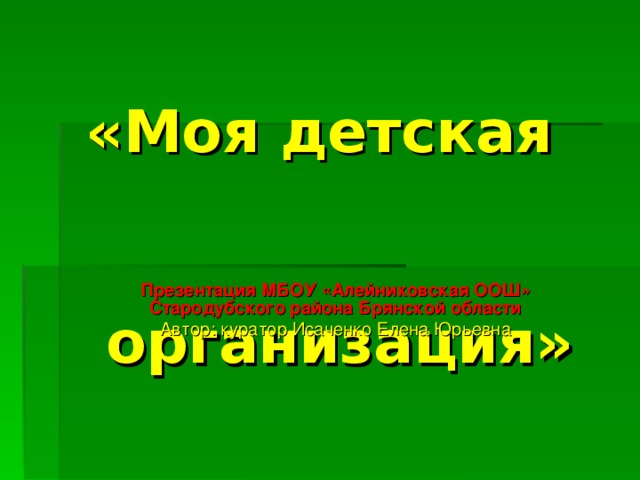 «Моя детская организация» Презентация МБОУ «Алейниковская ООШ» Стародубского района Брянской области Автор: куратор Исаченко Елена Юрьевна