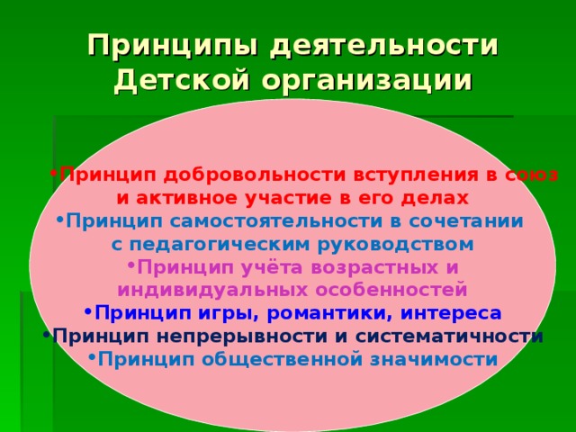 Принципы деятельности Детской организации     Принцип добровольности вступления в союз Принцип добровольности вступления в союз и активное участие в его делах Принцип самостоятельности в сочетании с педагогическим руководством Принцип учёта возрастных и индивидуальных особенностей Принцип игры, романтики, интереса Принцип непрерывности и систематичности Принцип общественной значимости