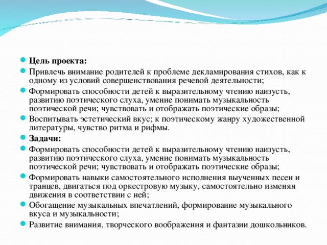 Цель проекта: Привлечь внимание родителей к проблеме декламирования стихов, как к одному из условий совершенствования речевой деятельности; Формировать способности детей к выразительному чтению наизусть, развитию поэтического слуха, умение понимать музыкальность поэтической речи; чувствовать и отображать поэтические образы; Воспитывать эстетический вкус; к поэтическому жанру художественной литературы, чувство ритма и рифмы. Задачи: Формировать способности детей к выразительному чтению наизусть, развитию поэтического слуха, умение понимать музыкальность поэтической речи; чувствовать и отображать поэтические образы; Формировать навыки самостоятельного исполнения выученных песен и транцев, двигаться под оркестровую музыку, самостоятельно изменяя движения в соответствии с ней; Обогащение музыкальных впечатлений, формирование музыкального вкуса и музыкальности; Развитие внимания, творческого воображения и фантазии дошкольников.