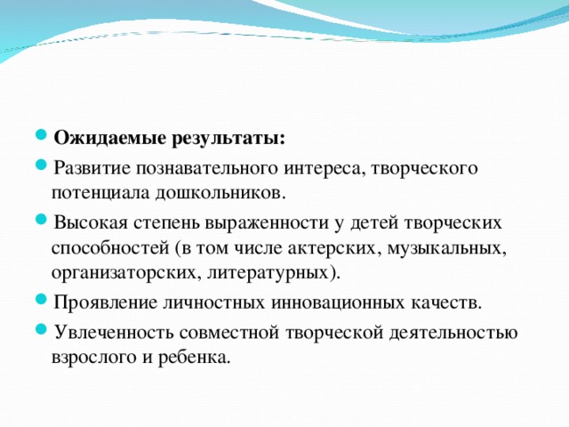 Ожидаемые результаты: Развитие познавательного интереса, творческого потенциала дошкольников. Высокая степень выраженности у детей творческих способностей (в том числе актерских, музыкальных, организаторских, литературных). Проявление личностных инновационных качеств. Увлеченность совместной творческой деятельностью взрослого и ребенка.