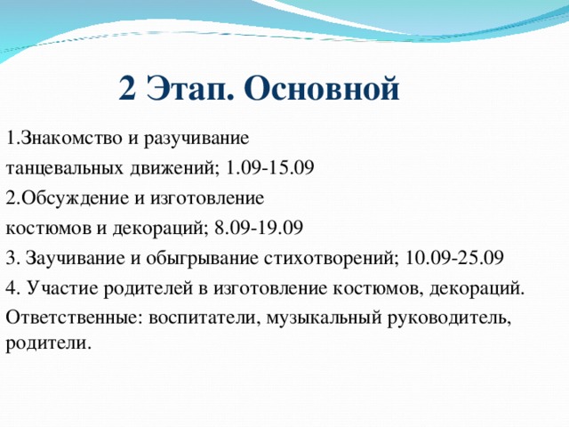 2 Этап. Основной   1.Знакомство и разучивание танцевальных движений; 1.09-15.09 2.Обсуждение и изготовление костюмов и декораций; 8.09-19.09 3. Заучивание и обыгрывание стихотворений; 10.09-25.09 4. Участие родителей в изготовление костюмов, декораций. Ответственные: воспитатели, музыкальный руководитель, родители.  