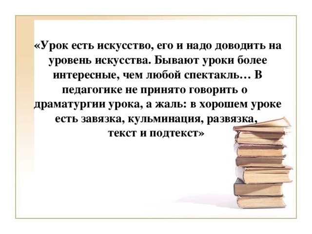 « Урок есть искусство, его и надо доводить на уровень искусства. Бывают уроки более интересные, чем любой спектакль… В педагогике не принято говорить о драматургии урока, а жаль: в хорошем уроке есть завязка, кульминация, развязка,  текст и подтекст»