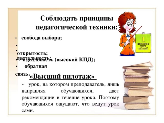 Соблюдать принципы педагогической техники: •     свобода выбора; •     открытость; •     деятельность; •      идеальность (высокий КПД); •     обратная связь . «Высший пилотаж» - урок, на котором преподаватель, лишь направляя обучающихся, дает рекомендации в течение урока. Поэтому обучающихся ощущают, что ведут урок сами.