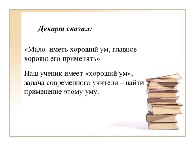 Декарт сказал: «Мало иметь хороший ум, главное – хорошо его применять» Наш ученик имеет «хороший ум», задача современного учителя – найти применение этому уму.