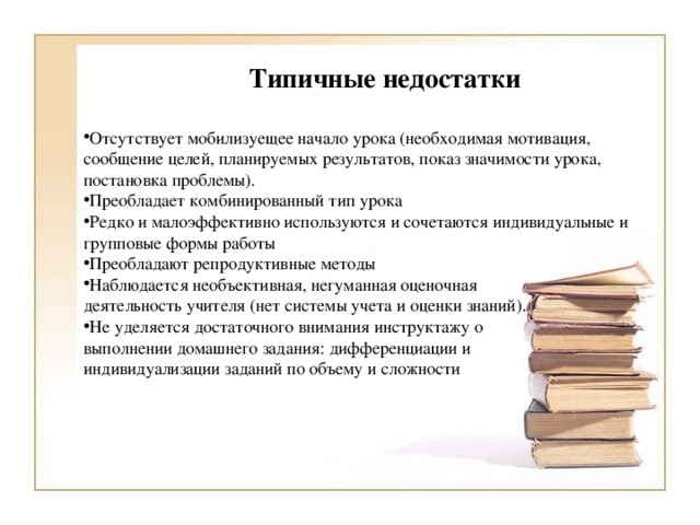 Типичные недостатки Отсутствует мобилизуещее начало урока (необходимая мотивация, сообщение целей, планируемых результатов, показ значимости урока, постановка проблемы). Преобладает комбинированный тип урока Редко и малоэффективно используются и сочетаются индивидуальные и групповые формы работы Преобладают репродуктивные методы Наблюдается необъективная, негуманная оценочная деятельность учителя (нет системы учета и оценки знаний). Не уделяется достаточного внимания инструктажу о выполнении домашнего задания: дифференциации и индивидуализации заданий по объему и сложности