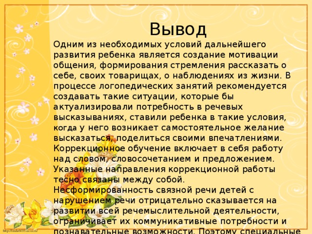 Вывод Одним из необходимых условий дальнейшего развития ребенка является создание мотивации общения, формирования стремления рассказать о себе, своих товарищах, о наблюдениях из жизни. В процессе логопедических занятий рекомендуется создавать такие ситуации, которые бы актуализировали потребность в речевых высказываниях, ставили ребенка в такие условия, когда у него возникает самостоятельное желание высказаться, поделиться своими впечатлениями. Коррекционное обучение включает в себя работу над словом, словосочетанием и предложением. Указанные направления коррекционной работы тесно связаны между собой. Несформированность связной речи детей с нарушением речи отрицательно сказывается на развитии всей речемыслительной деятельности, ограничивает их коммуникативные потребности и познавательные возможности. Поэтому специальные поиски методических путей и средств формирования связной речи имеют важное значение для всего процесса обучения и воспитания.