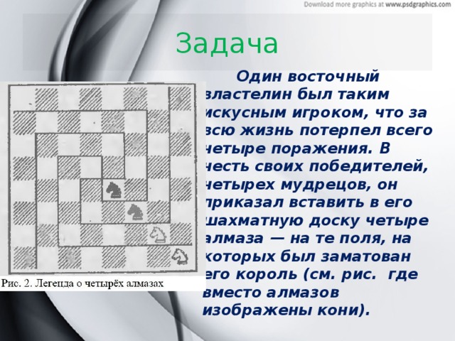 Задача  Один восточный властелин был таким искусным игроком, что за всю жизнь потерпел всего четыре поражения. В честь своих победителей, четырех мудрецов, он приказал вставить в его шахматную доску четыре алмаза — на те поля, на которых был заматован его король (см. рис. где вместо алмазов изображены кони).