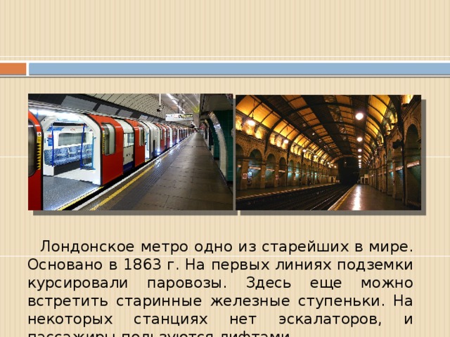 Лондонское метро одно из старейших в мире. Основано в 1863 г. На первых линиях подземки курсировали паровозы. Здесь еще можно встретить старинные железные ступеньки. На некоторых станциях нет эскалаторов, и пассажиры пользуются лифтами.