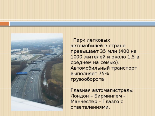 Парк легковых автомобилей в стране превышает 35 млн.(400 на 1000 жителей и около 1,5 в среднем на семью). Автомобильный транспорт выполняет 75% грузооборота.   Главная автомагистраль:  Лондон – Бирмингем - Манчестер – Глазго с ответвлениями.