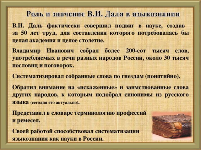 В.И. Даль фактически совершил подвиг в науке, создав  за 50 лет труд, для составления которого потребовалась бы целая академия и целое столетие.  Владимир Иванович собрал более 200-сот тысяч слов, употребляемых в речи разных народов России, около 30 тысяч пословиц и поговорок.  Систематизировал собранные слова по гнездам (понятийно).  Обратил внимание на «искаженные» и заимствованные слова других народов, к которым подобрал синонимы из русского языка (сегодня это актуально) .  Представил в словаре терминологию профессий и ремесел.  Своей работой способствовал систематизации языкознания как науки в России.