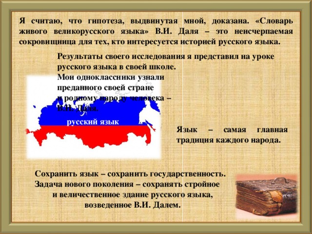 Я считаю, что гипотеза, выдвинутая мной, доказана. «Словарь живого великорусского языка» В.И. Даля – это неисчерпаемая сокровищница для тех , кто интересуется историей русского языка. Результаты своего исследования я представил на уроке русского языка в своей школе. Мои одноклассники узнали преданного своей стране и родному народу человека – В.И. Даля.  русский язык  Язык – самая главная традиция каждого народа. Сохранить язык – сохранить государственность. Задача нового поколения – сохранять стройное и величественное здание русского языка, возведенное В.И. Далем.