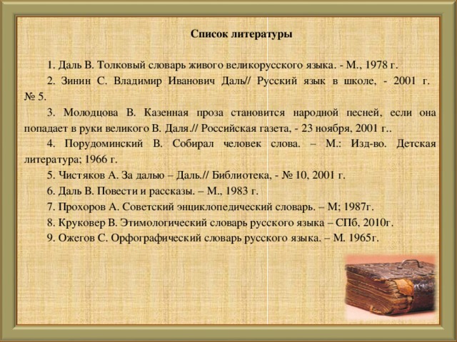 Список литературы   1. Даль В. Толковый словарь живого великорусского языка. - М., 1978 г. 2. Зинин С. Владимир Иванович Даль// Русский язык в школе, - 2001 г.  № 5. 3. Молодцова В. Казенная проза становится народной песней, если она попадает в руки великого В. Даля.// Российская газета, - 23 ноября, 2001 г.. 4. Порудоминский В. Собирал человек слова. – М.: Изд-во. Детская литература; 1966 г. 5. Чистяков А. За далью – Даль.// Библиотека, - № 10, 2001 г. 6. Даль В. Повести и рассказы. – М., 1983 г. 7. Прохоров А. Советский энциклопедический словарь. – М; 1987г. 8. Круковер В. Этимологический словарь русского языка – СПб, 2010г. 9. Ожегов С. Орфографический словарь русского языка. – М. 1965г.