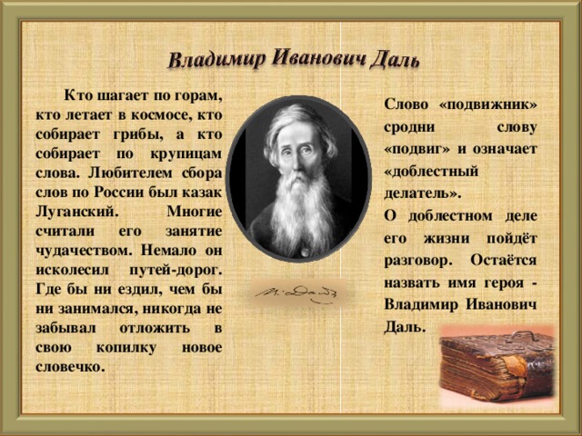 Кто шагает по горам, кто летает в космосе, кто собирает грибы, а кто собирает по крупицам слова. Любителем сбора слов по России был казак Луганский. Многие считали его занятие чудачеством. Немало он исколесил путей-дорог. Где бы ни ездил, чем бы ни занимался, никогда не забывал отложить в свою копилку новое словечко. Слово «подвижник» сродни слову «подвиг» и означает «доблестный делатель». О доблестном деле его жизни пойдёт разговор. Остаётся назвать имя героя - Владимир Иванович Даль.