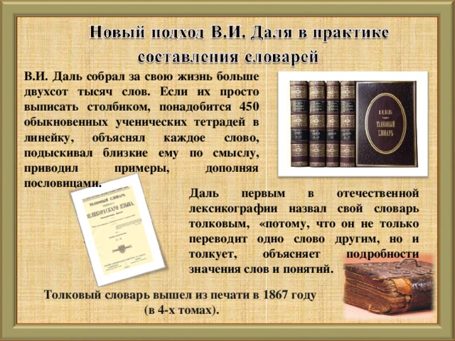 В.И. Даль собрал за свою жизнь больше двухсот тысяч слов. Если их просто выписать столбиком, понадобится 450 обыкновенных ученических тетрадей в линейку, объяснял каждое слово, подыскивал близкие ему по смыслу, приводил примеры, дополняя пословицами. Даль первым в отечественной лексикографии назвал свой словарь толковым,  «потому, что он не только переводит одно слово другим, но и толкует, объясняет подробности значения слов и понятий. Толковый словарь вышел из печати в 1867 году (в 4-х томах).