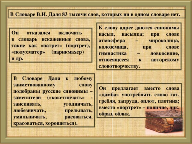 В Словаре В.И. Даля 83 тысячи слов, которых ни в одном словаре нет. К слову адрес даются синонимы насыл, насылка; при слове атмосфера – мироколица, колоземица, при слове гимнастика – ловкосилие, относящееся к авторскому словотворчеству. Он отказался включать  в словарь искаженные слова, такие как «патрет» (портрет), «полухматер» (парикмахер)  и др. В Словаре Даля к любому заимствованному слову подобраны русские синонимы – заменители («кокетничать» - заискивать, угодничать, любезничать, прельщать, умильничать, рисоваться, красоваться, хорошиться). Он предлагает вместо слова «дамба» употреблять слово гат, гребля, запруда, оплот, плотина; вместо «портрет» – поличие, лик, образ, облик.