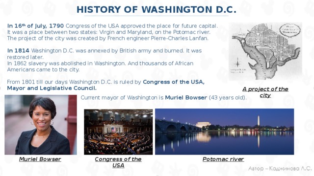 HISTORY OF WASHINGTON D.C. In 16 th of July, 1790 Congress of the USA approved the place for future capital. It was a place between two states: Virgin and Maryland, on the Potomac river. The project of the city was created by French engineer Pierre-Charles Lanfan. In 1814 Washington D.C. was annexed by British army and burned. It was restored later. In 1862 slavery was abolished in Washington. And thousands of African Americans came to the city. From 1801 till our days Washington D.C. is ruled by Congress of the USA, Mayor and Legislative Council. A project of the city Current mayor of Washington is Muriel Bowser (43 years old). Muriel Bowser Congress of the USA Potomac river