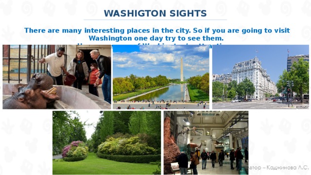 WASHIGTON SIGHTS There are many interesting places in the city. So if you are going to visit Washington one day try to see them. Here are some of Washington’s attractions: