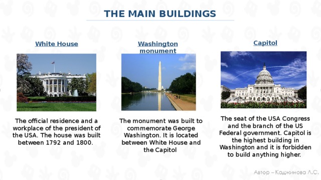 THE MAIN BUILDINGS Capitol White House Washington monument The seat of the USA Congress and the branch of the US Federal government. Capitol is the highest building in Washington and it is forbidden to build anything higher. The monument was built to commemorate George Washington. It is located between White House and the Capitol The official residence and a workplace of the president of the USA. The house was built between 1792 and 1800.