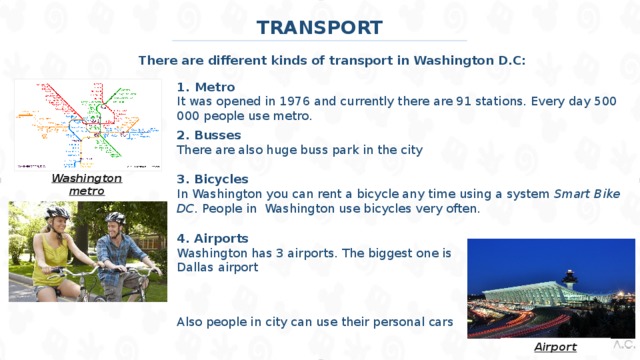 TRANSPORT There are different kinds of transport in Washington D.C: Metro It was opened in 1976 and currently there are 91 stations. Every day 500 000 people use metro. 2. Busses There are also huge buss park in the city Washington metro 3. Bicycles In Washington you can rent a bicycle any time using a system Smart Bike DC. People in Washington use bicycles very often. 4. Airports Washington has 3 airports. The biggest one is Dallas airport Also people in city can use their personal cars Airport