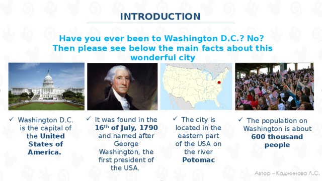 INTRODUCTION Have you ever been to Washington D.C.? No? Then please see below the main facts about this wonderful city The population on Washington is about 600 thousand people It was found in the 16 th of July, 1790 and named after George Washington, the first president of the USA. The city is located in the eastern part of the USA on the river Potomac