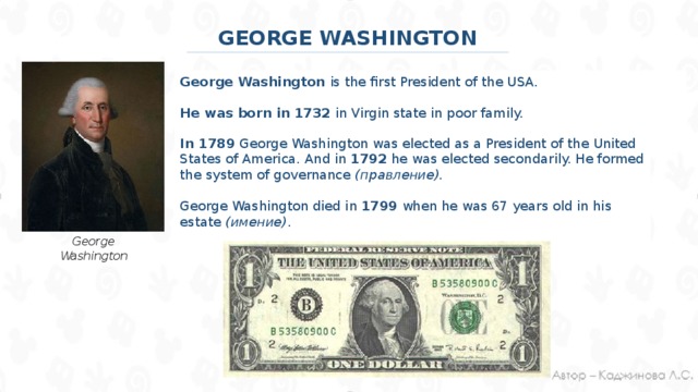 GEORGE WASHINGTON George Washington is the first President of the USA. He was born in 1732 in Virgin state in poor family. In 1789 George Washington was elected as a President of the United States of America. And in 1792 he was elected secondarily. He formed the system of governance (правление). George Washington died in 1799 when he was 67 years old in his estate (имение) . George Washington