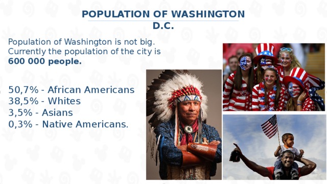 POPULATION OF WASHINGTON D.C. Population of Washington is not big. Currently the population of the city is 600 000 people.  50,7% - African Americans 38,5% - Whites 3,5% - Asians 0,3% - Native Americans.