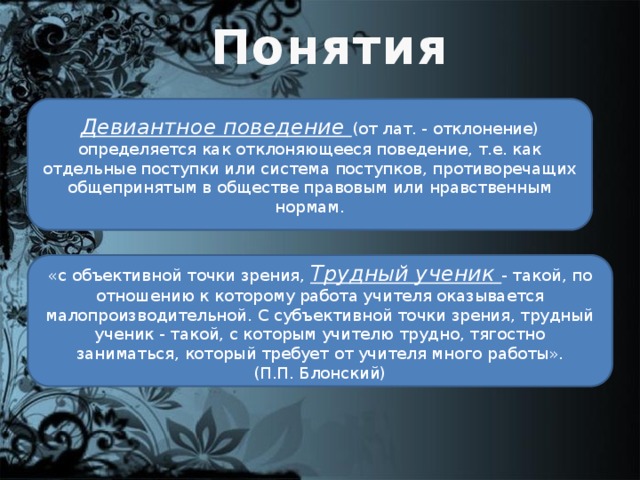 Понятия Девиантное поведение (от лат. - отклонение) определяется как отклоняющееся поведение, т.е. как отдельные поступки или система поступков, противоречащих общепринятым в обществе правовым или нравственным нормам. «с объективной точки зрения, Трудный ученик - такой, по отношению к которому работа учителя оказывается малопроизводительной. С субъективной точки зрения, трудный ученик - такой, с которым учителю трудно, тягостно заниматься, который требует от учителя много работы».  (П.П. Блонский)